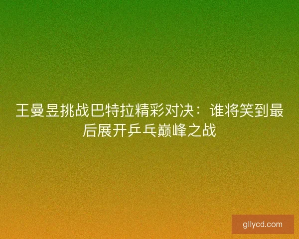 王曼昱挑战巴特拉精彩对决：谁将笑到最后展开乒乓巅峰之战
