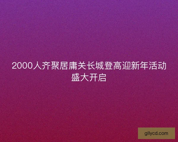 2000人齐聚居庸关长城登高迎新年活动盛大开启 2000人齐聚居庸关长城登高迎新年活动盛大开启