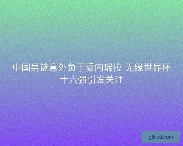 中国男篮意外负于委内瑞拉 无缘世界杯十六强引发关注 中国男篮意外负于委内瑞拉 无缘世界杯十六强引发关注