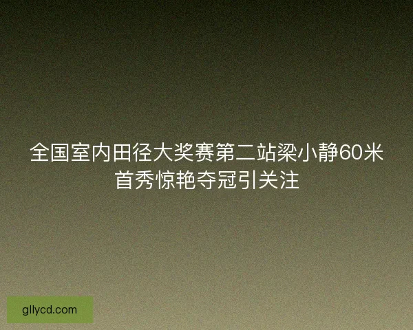 全国室内田径大奖赛第二站梁小静60米首秀惊艳夺冠引关注