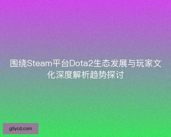 围绕Steam平台Dota2生态发展与玩家文化深度解析趋势探讨