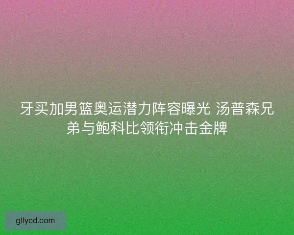 牙买加男篮奥运潜力阵容曝光 汤普森兄弟与鲍科比领衔冲击金牌