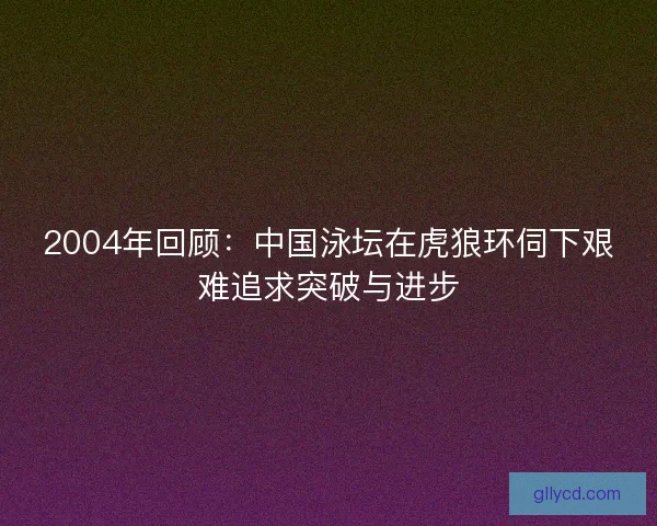 2004年回顾：中国泳坛在虎狼环伺下艰难追求突破与进步