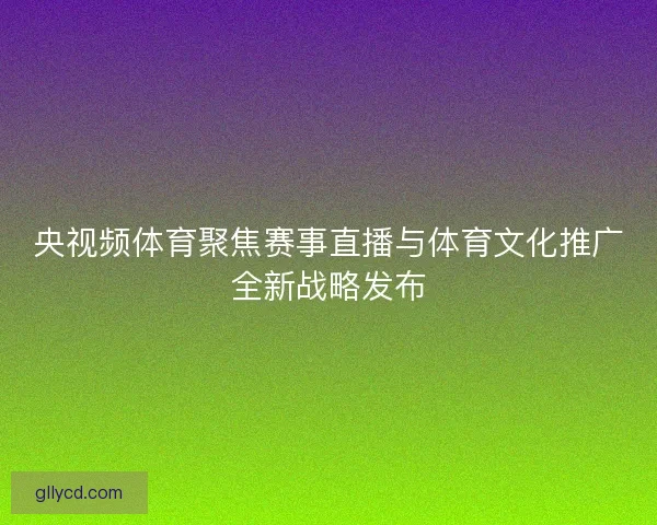 央视频体育聚焦赛事直播与体育文化推广全新战略发布