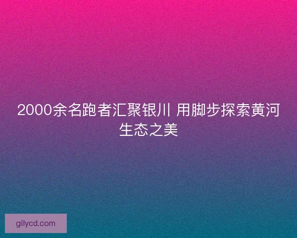 2000余名跑者汇聚银川 用脚步探索黄河生态之美