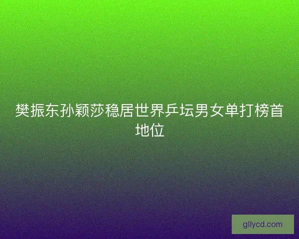 樊振东孙颖莎稳居世界乒坛男女单打榜首地位
