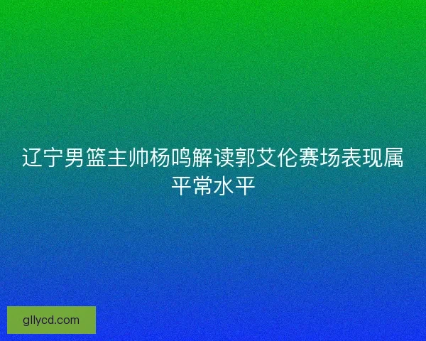 辽宁男篮主帅杨鸣解读郭艾伦赛场表现属平常水平