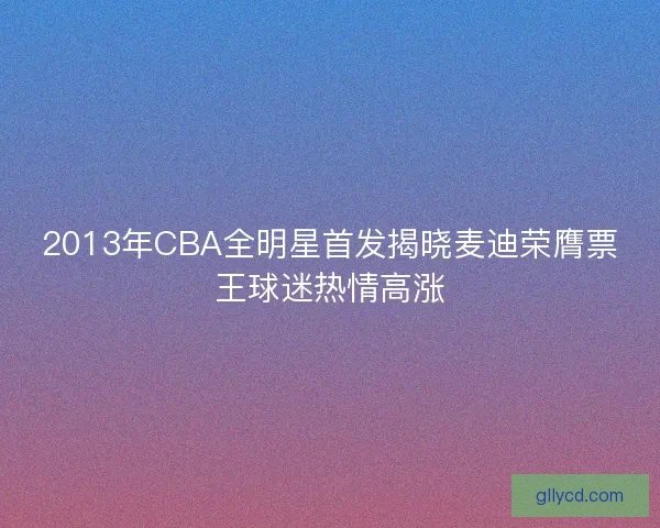 2013年CBA全明星首发揭晓麦迪荣膺票王球迷热情高涨