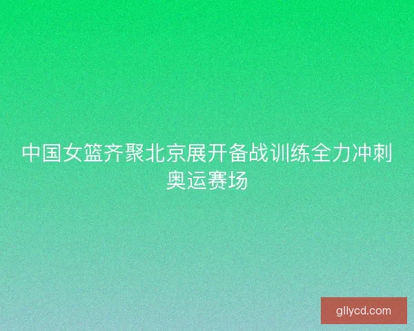 中国女篮齐聚北京展开备战训练全力冲刺奥运赛场
