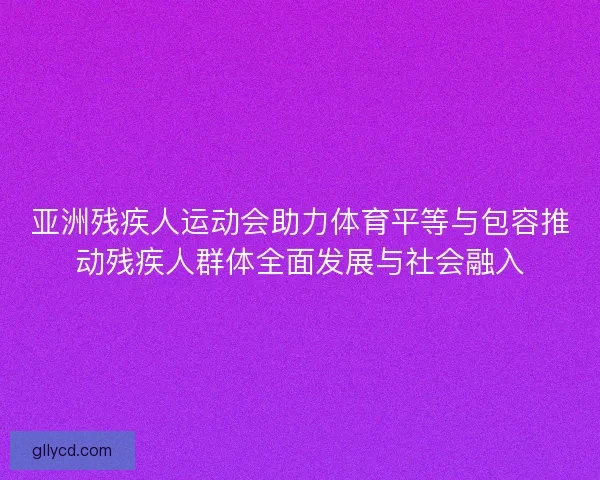 亚洲残疾人运动会助力体育平等与包容推动残疾人群体全面发展与社会融入