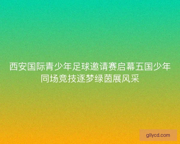 西安国际青少年足球邀请赛启幕五国少年同场竞技逐梦绿茵展风采