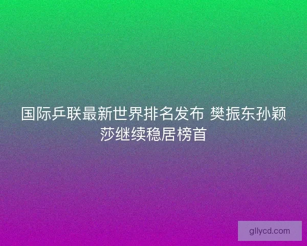 国际乒联最新世界排名发布 樊振东孙颖莎继续稳居榜首 国际乒联最新世界排名发布 樊振东孙颖莎继续稳居榜首