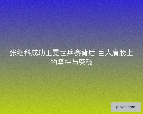 张继科成功卫冕世乒赛背后 巨人肩膀上的坚持与突破 张继科成功卫冕世乒赛背后 巨人肩膀上的坚持与突破