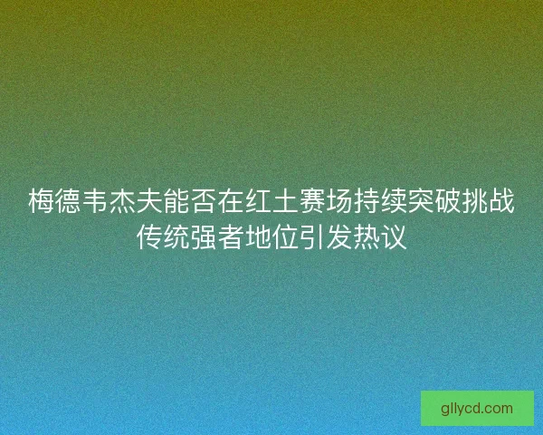 梅德韦杰夫能否在红土赛场持续突破挑战传统强者地位引发热议 梅德韦杰夫能否在红土赛场持续突破挑战传统强者地位引发热议