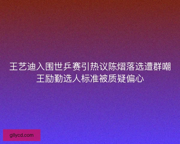 王艺迪入围世乒赛引热议陈熠落选遭群嘲王励勤选人标准被质疑偏心 王艺迪入围世乒赛引热议陈熠落选遭群嘲王励勤选人标准被质疑偏心