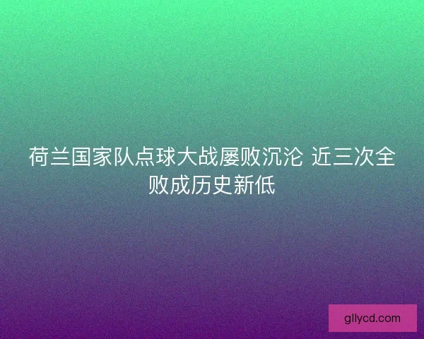 荷兰国家队点球大战屡败沉沦 近三次全败成历史新低 荷兰国家队点球大战屡败沉沦 近三次全败成历史新低