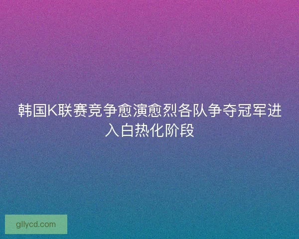 韩国K联赛竞争愈演愈烈各队争夺冠军进入白热化阶段 韩国K联赛竞争愈演愈烈各队争夺冠军进入白热化阶段