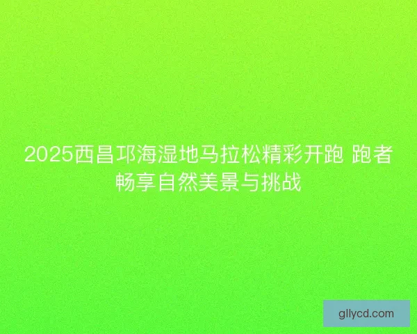 2025西昌邛海湿地马拉松精彩开跑 跑者畅享自然美景与挑战 2025西昌邛海湿地马拉松精彩开跑 跑者畅享自然美景与挑战