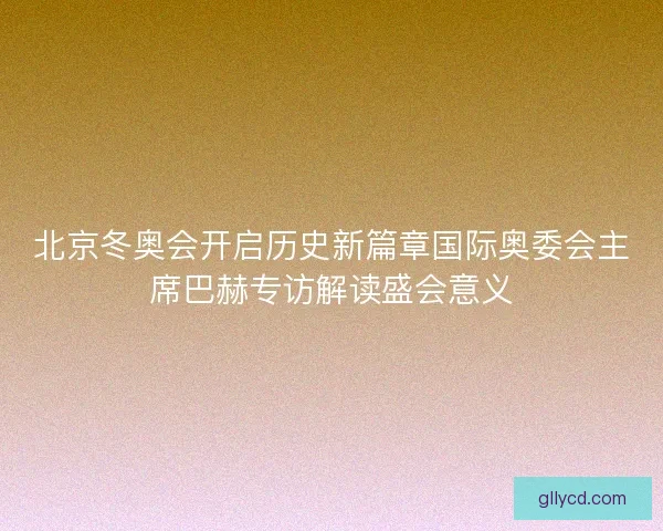 北京冬奥会开启历史新篇章国际奥委会主席巴赫专访解读盛会意义 北京冬奥会开启历史新篇章国际奥委会主席巴赫专访解读盛会意义