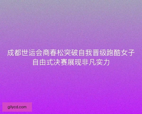 成都世运会商春松突破自我晋级跑酷女子自由式决赛展现非凡实力 成都世运会商春松突破自我晋级跑酷女子自由式决赛展现非凡实力