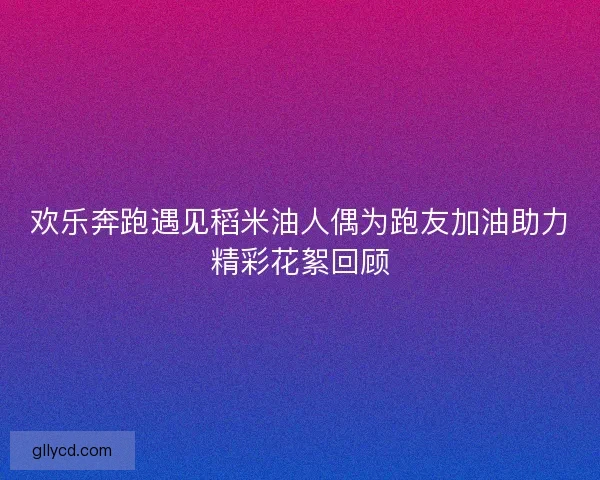 欢乐奔跑遇见稻米油人偶为跑友加油助力精彩花絮回顾 欢乐奔跑遇见稻米油人偶为跑友加油助力精彩花絮回顾