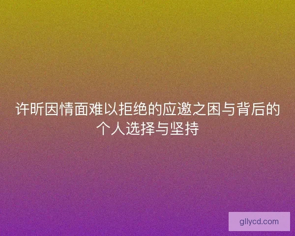 许昕因情面难以拒绝的应邀之困与背后的个人选择与坚持 许昕因情面难以拒绝的应邀之困与背后的个人选择与坚持