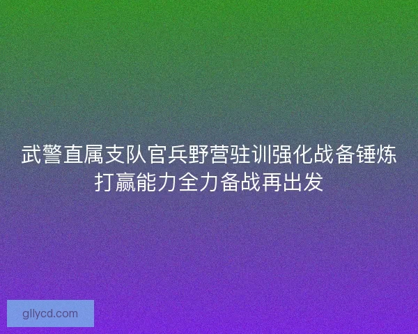 武警直属支队官兵野营驻训强化战备锤炼打赢能力全力备战再出发 武警直属支队官兵野营驻训强化战备锤炼打赢能力全力备战再出发