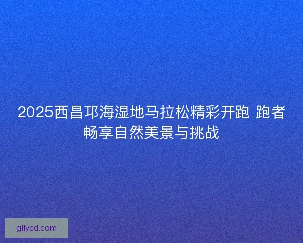 2025西昌邛海湿地马拉松精彩开跑 跑者畅享自然美景与挑战 2025西昌邛海湿地马拉松精彩开跑 跑者畅享自然美景与挑战