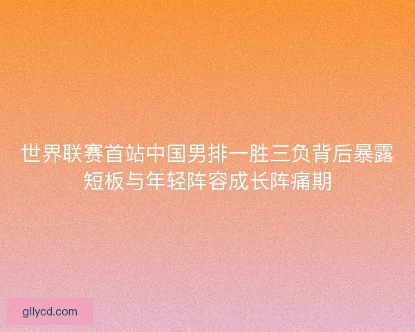 世界联赛首站中国男排一胜三负背后暴露短板与年轻阵容成长阵痛期 世界联赛首站中国男排一胜三负背后暴露短板与年轻阵容成长阵痛期