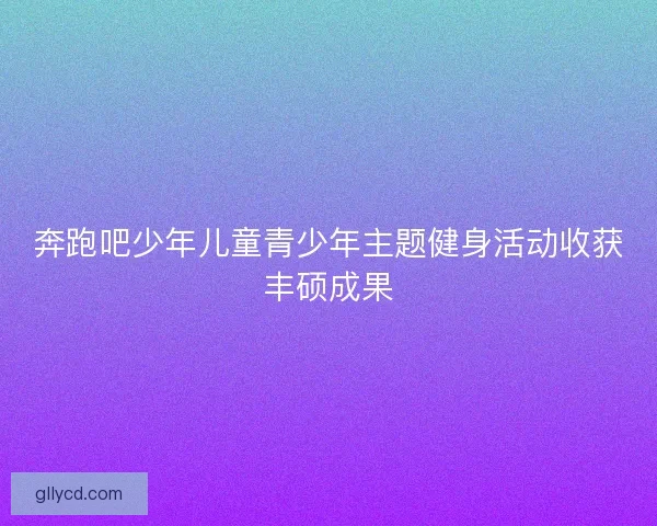 奔跑吧少年儿童青少年主题健身活动收获丰硕成果 奔跑吧少年儿童青少年主题健身活动收获丰硕成果
