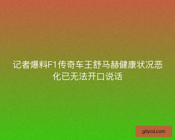 记者爆料F1传奇车王舒马赫健康状况恶化已无法开口说话