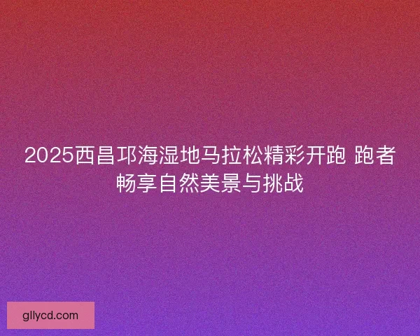 2025西昌邛海湿地马拉松精彩开跑 跑者畅享自然美景与挑战