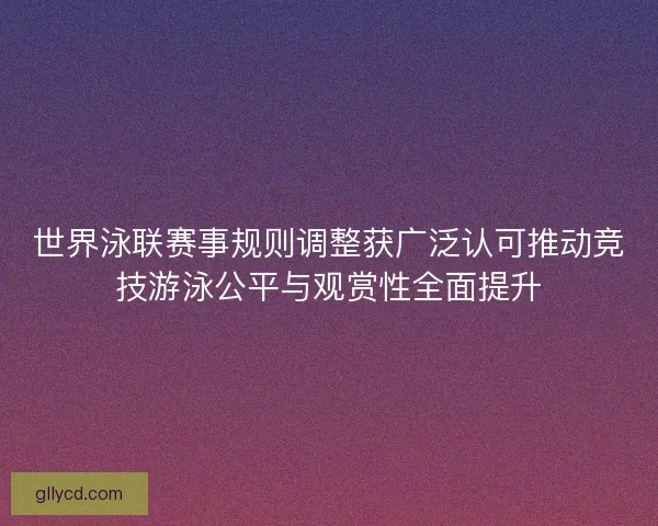 世界泳联赛事规则调整获广泛认可推动竞技游泳公平与观赏性全面提升