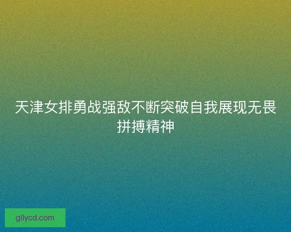 天津女排勇战强敌不断突破自我展现无畏拼搏精神 天津女排勇战强敌不断突破自我展现无畏拼搏精神