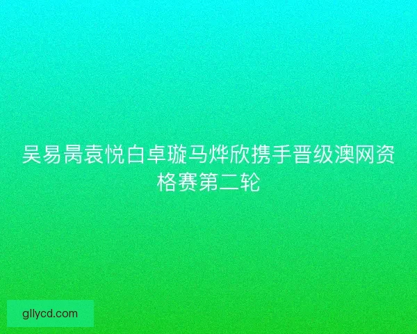 吴易昺袁悦白卓璇马烨欣携手晋级澳网资格赛第二轮 吴易昺袁悦白卓璇马烨欣携手晋级澳网资格赛第二轮