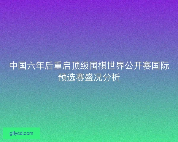 中国六年后重启顶级围棋世界公开赛国际预选赛盛况分析 中国六年后重启顶级围棋世界公开赛国际预选赛盛况分析