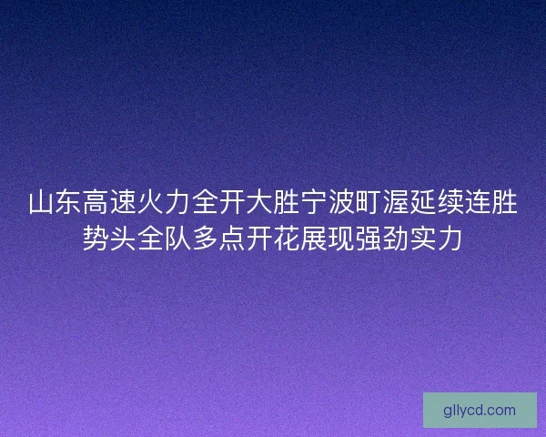 山东高速火力全开大胜宁波町渥延续连胜势头全队多点开花展现强劲实力 山东高速火力全开大胜宁波町渥延续连胜势头全队多点开花展现强劲实力